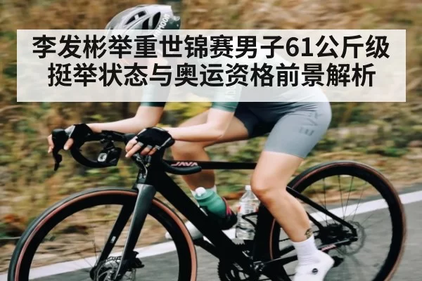 李发彬举重世锦赛男子61公斤级挺举状态与奥运资格前景解析